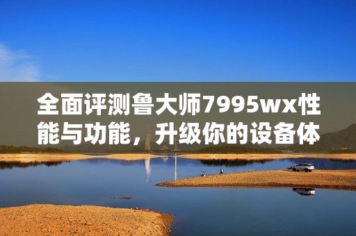 全面评测鲁大师7995wx性能与功能，升级你的设备体验