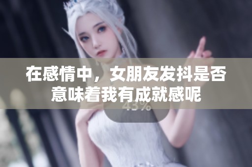 在感情中，女朋友发抖是否意味着我有成就感呢