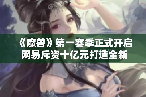 《魔兽》第一赛季正式开启 网易斥资十亿元打造全新大作