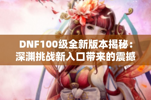 DNF100级全新版本揭秘：深渊挑战新入口带来的震撼体验