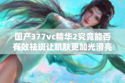 国产377vc精华2究竟能否有效祛斑让肌肤更加光滑亮丽