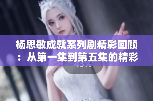 杨思敏成就系列剧精彩回顾：从第一集到第五集的精彩瞬间