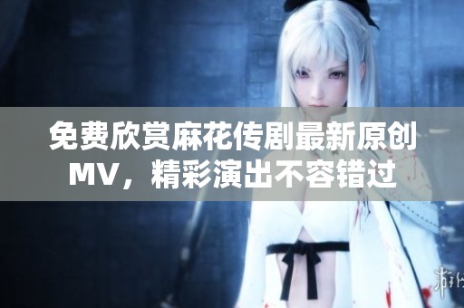 免费欣赏麻花传剧最新原创MV，精彩演出不容错过