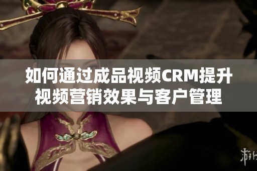 如何通过成品视频CRM提升视频营销效果与客户管理