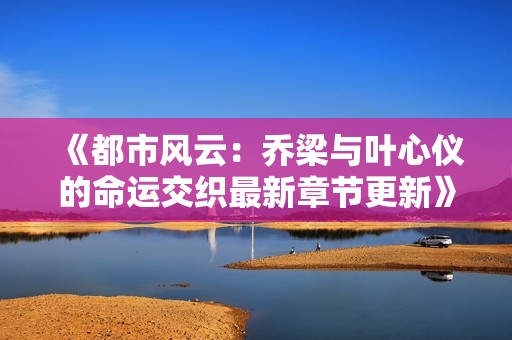 《都市风云：乔梁与叶心仪的命运交织最新章节更新》