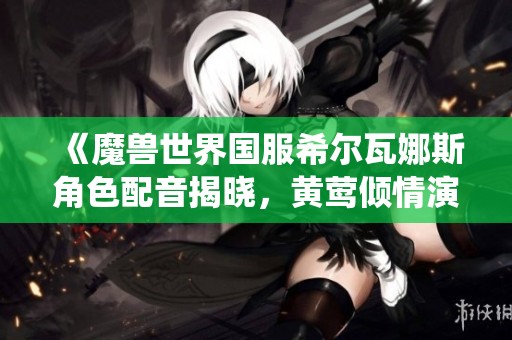 《魔兽世界国服希尔瓦娜斯角色配音揭晓，黄莺倾情演绎》