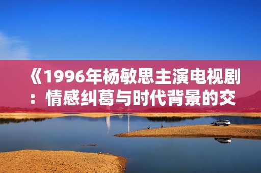 《1996年杨敏思主演电视剧：情感纠葛与时代背景的交织》