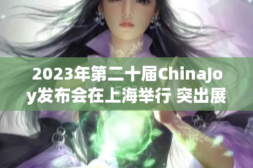 2023年第二十届ChinaJoy发布会在上海举行 突出展会十大精彩亮点