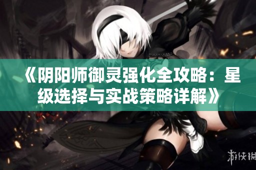 《阴阳师御灵强化全攻略：星级选择与实战策略详解》