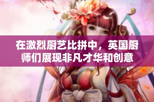 在激烈厨艺比拼中，英国厨师们展现非凡才华和创意