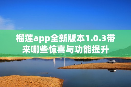 榴莲app全新版本1.0.3带来哪些惊喜与功能提升