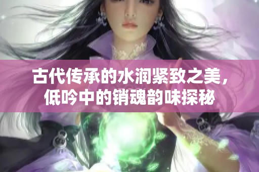 古代传承的水润紧致之美，低吟中的销魂韵味探秘