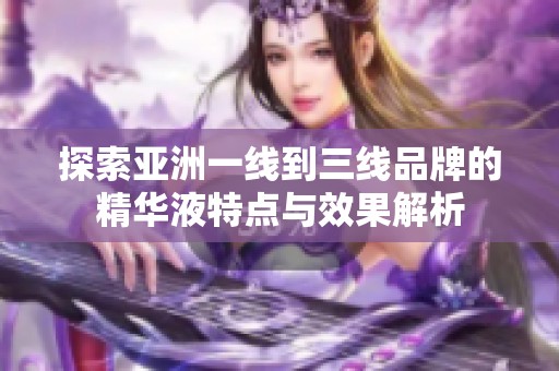 探索亚洲一线到三线品牌的精华液特点与效果解析