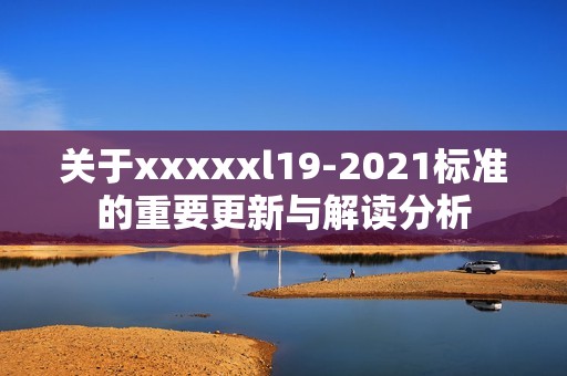 关于xxxxxl19-2021标准的重要更新与解读分析