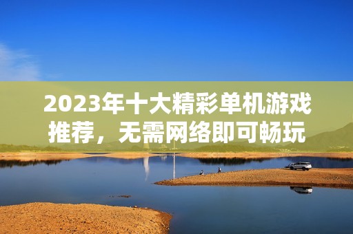 2023年十大精彩单机游戏推荐，无需网络即可畅玩