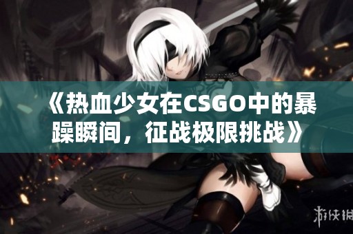 《热血少女在CSGO中的暴躁瞬间，征战极限挑战》