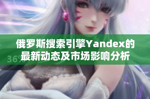 俄罗斯搜索引擎Yandex的最新动态及市场影响分析