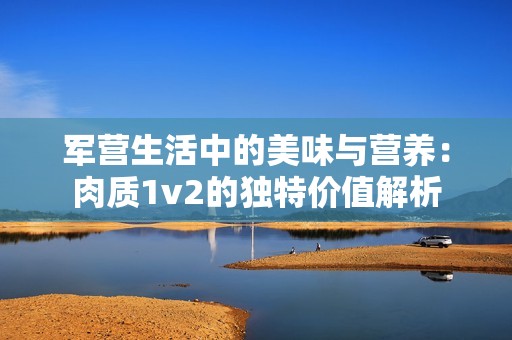 军营生活中的美味与营养：肉质1v2的独特价值解析