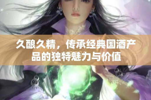 久酿久精，传承经典国酒产品的独特魅力与价值