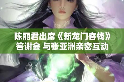 陈丽君出席《新龙门客栈》答谢会 与张亚洲亲密互动引关注