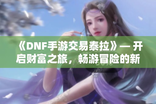 《DNF手游交易泰拉》— 开启财富之旅，畅游冒险的新世界