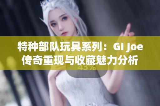 特种部队玩具系列：GI Joe传奇重现与收藏魅力分析