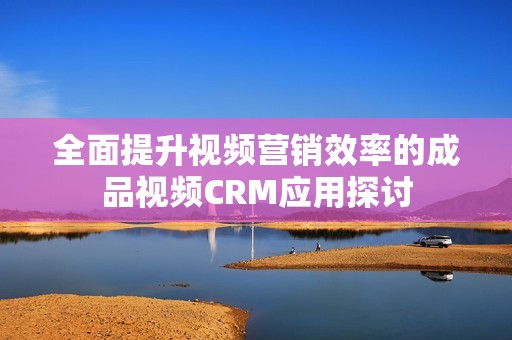 全面提升视频营销效率的成品视频CRM应用探讨