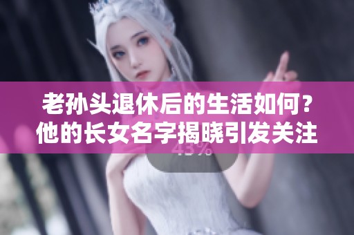 老孙头退休后的生活如何？他的长女名字揭晓引发关注