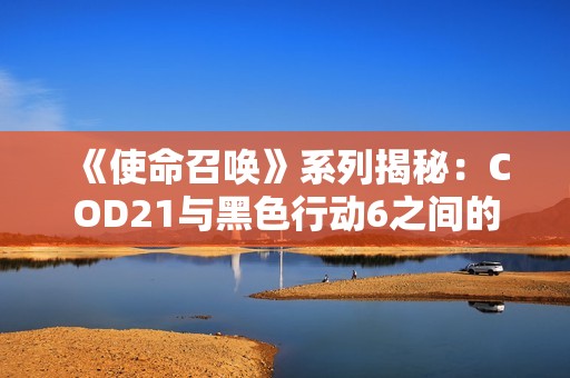 《使命召唤》系列揭秘：COD21与黑色行动6之间的代际关系解析