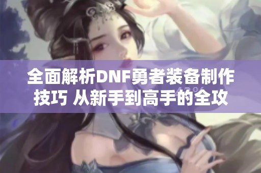 全面解析DNF勇者装备制作技巧 从新手到高手的全攻略