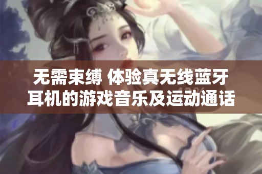 无需束缚 体验真无线蓝牙耳机的游戏音乐及运动通话降噪魅力