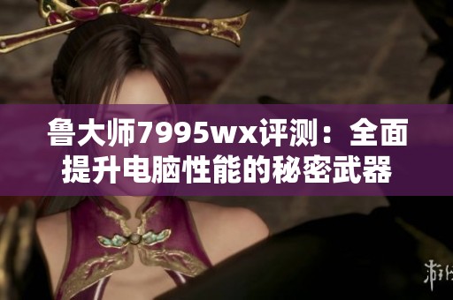 鲁大师7995wx评测：全面提升电脑性能的秘密武器