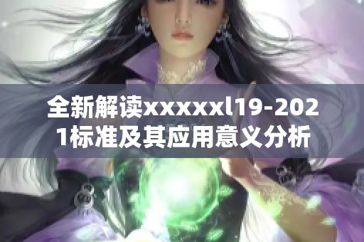 全新解读xxxxxl19-2021标准及其应用意义分析