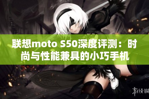 联想moto S50深度评测：时尚与性能兼具的小巧手机