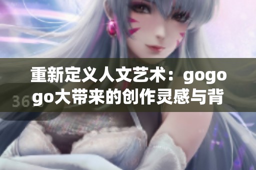 重新定义人文艺术：gogogo大带来的创作灵感与背景分析