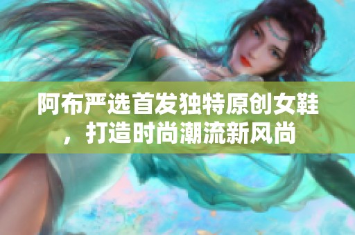 阿布严选首发独特原创女鞋，打造时尚潮流新风尚