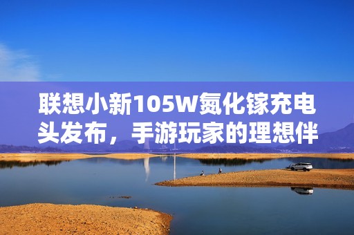 联想小新105W氮化镓充电头发布，手游玩家的理想伴侣