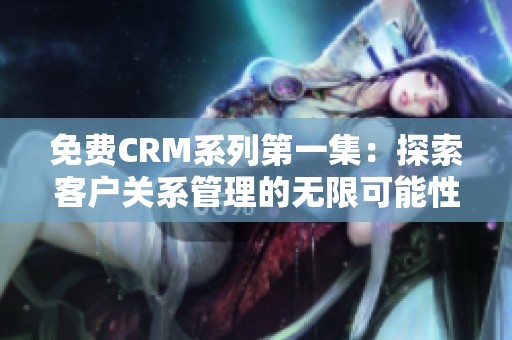 免费CRM系列第一集：探索客户关系管理的无限可能性