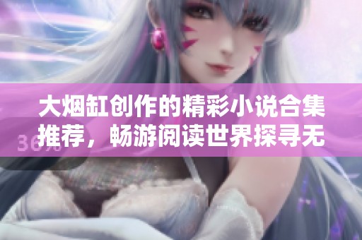 大烟缸创作的精彩小说合集推荐，畅游阅读世界探寻无限精彩