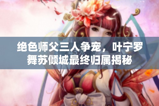 绝色师父三人争宠，叶宁罗舞苏倾城最终归属揭秘