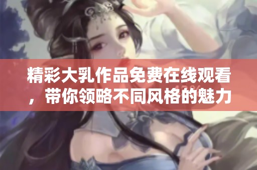 精彩大乳作品免费在线观看，带你领略不同风格的魅力影视