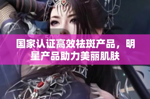 国家认证高效祛斑产品，明星产品助力美丽肌肤