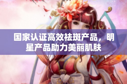 国家认证高效祛斑产品，明星产品助力美丽肌肤