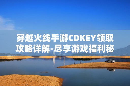 穿越火线手游CDKEY领取攻略详解-尽享游戏福利秘籍