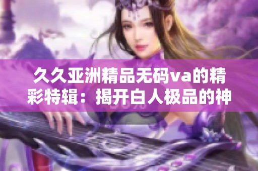 久久亚洲精品无码va的精彩特辑：揭开白人极品的神秘面纱