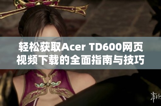 轻松获取Acer TD600网页视频下载的全面指南与技巧