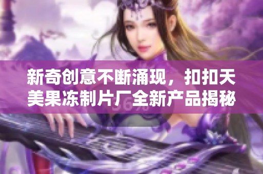 新奇创意不断涌现，扣扣天美果冻制片厂全新产品揭秘