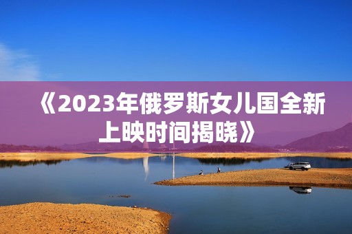 《2023年俄罗斯女儿国全新上映时间揭晓》