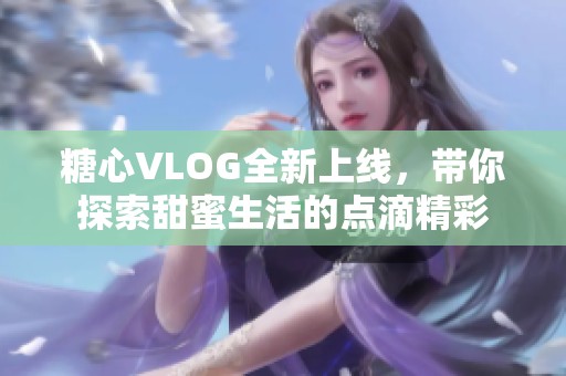 糖心VLOG全新上线，带你探索甜蜜生活的点滴精彩