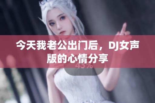 今天我老公出门后，DJ女声版的心情分享